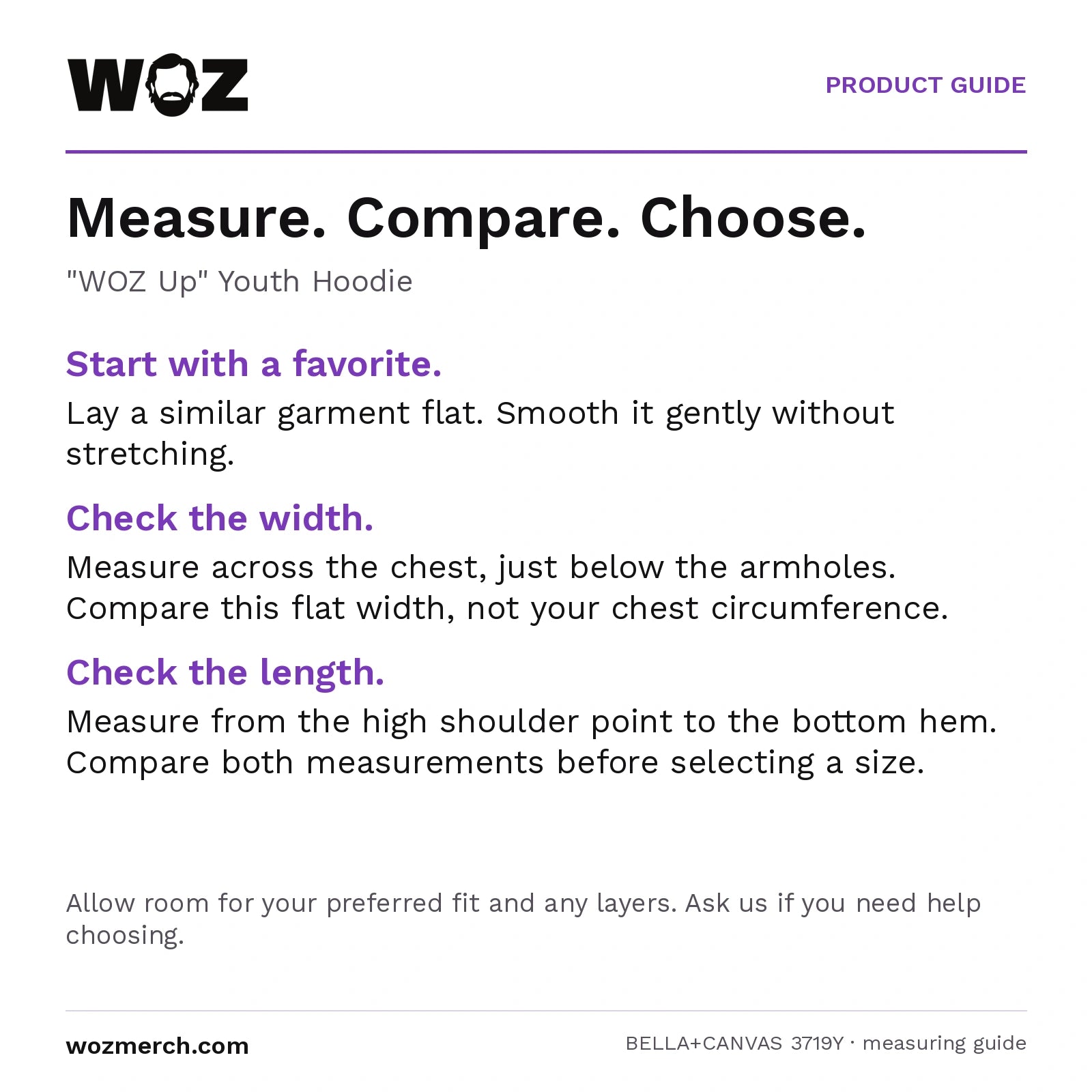 "WOZ Up" Youth Hoodie — Measure. Compare. Choose.. "WOZ Up" Youth Hoodie. Start with a favourite.: Lay a similar garment flat. Smooth it gently without stretching.. Check the width.: Measure across the chest, just below the armholes. Compare this flat width, not your chest circumference.. Check the length.: Measure from the high shoulder point to the bottom hem. Compare both measurements before selecting a size.. Allow room for your preferred fit and any layers. Ask us if you need help choosing.