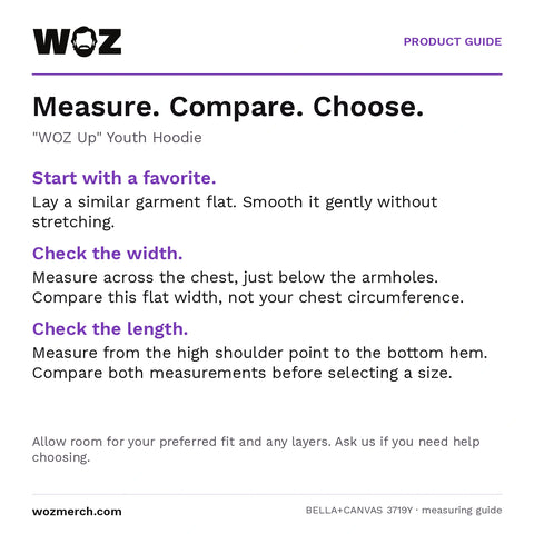 "WOZ Up" Youth Hoodie — Measure. Compare. Choose.. "WOZ Up" Youth Hoodie. Start with a favourite.: Lay a similar garment flat. Smooth it gently without stretching.. Check the width.: Measure across the chest, just below the armholes. Compare this flat width, not your chest circumference.. Check the length.: Measure from the high shoulder point to the bottom hem. Compare both measurements before selecting a size.. Allow room for your preferred fit and any layers. Ask us if you need help choosing.