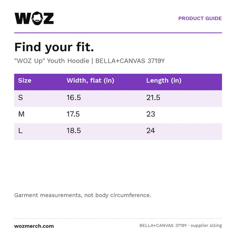 "WOZ Up" Youth Hoodie — Find your fit.. "WOZ Up" Youth Hoodie  |  BELLA+CANVAS 3719Y. Size; Width, flat (in); Length (in). S; 16.5; 21.5. M; 17.5; 23. L; 18.5; 24. Garment measurements, not body circumference.